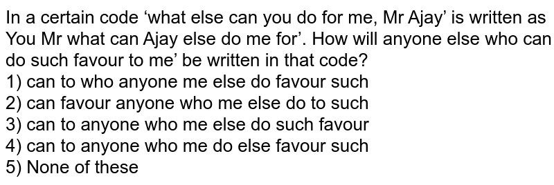 In a certain code ‘what else can you do for me, Mr Ajay’ is written as You Mr what can Ajay else do me for’. How will 'anyone else who can do such favour to me’ be written in that code? 1) can to who anyone me else do favour such 2) can' favour anyone who me else do to such 3) can to anyone who me else do such favour 4) can to anyone who me do else favour such 5) None of these