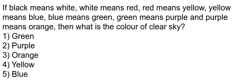 If black means white, white means red, red means yellow, yellow means blue, blue means green, green means purple and purple means orange, then what is the colour of clear sky? 1) Green 2) Purple 3) Orange 4) Yellow 5) Blue