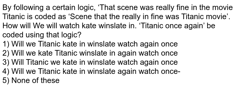 By following a certain logic, ‘That scene was really fine' in the movie Titanic' is coded as ‘Scene that the really in fine was Titanic movie’. How will We will watch kate winslate in. ‘Titanic once again’ be coded using that logic? 1) Will we Titanic kate in winslate watch again once 2) Will we kate Titanic winslate in again watch once 3) Will Titanic we kate in winslate watch again once 4) Will we Titanic kate in winslate again watch once- 5) None of these