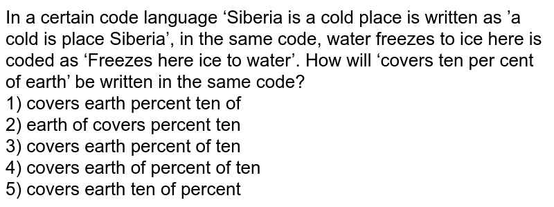 In a certain code language ‘Siberia is a cold place' is written as ’a cold is place Siberia’, in the same code, water freezes to ice here' is coded as ‘Freezes here ice to water’. How will ‘covers ten per cent of earth’ be written in the same code? 1) covers earth percent ten of 2) earth of covers percent ten 3) covers earth percent of ten 4) covers earth of percent of ten 5) covers earth ten of percent