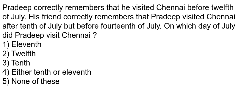 Pradeep correctly remembers that he visited Chennai before twelfth of July. His friend correctly remembers that Pradeep visited Chennai after tenth of July but before fourteenth of July. On which day of July did Pradeep visit Chennai ? 1) Eleventh 2) Twelfth 3) Tenth 5) None of these