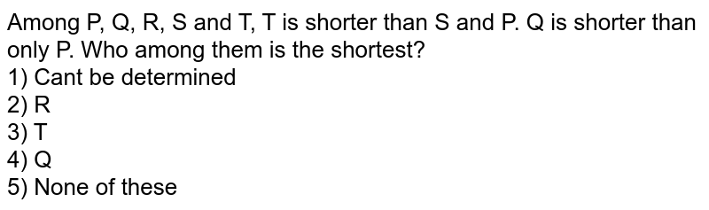 Among P, Q, R, S and T, T is shorter than S and P. Q is shorter than only P. Who among them is the shortest? 1) Can't be determined 2) R 3) T 4) Q 5) None of these