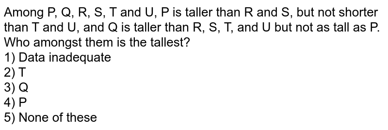 Among P, Q, R, S, T and U, P is taller than R and S, but not shorter than T and U, and Q is taller than R, S, T, and U but not as tall as P. Who amongst them is the tallest? 1) Data inadequate 2) T 3) Q 4) P 5) None of these