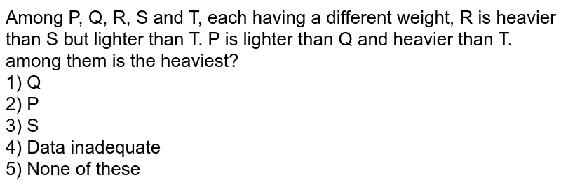 Among P, Q, R, S and T, each having a different weight, R is heavier than S but lighter than T. P is lighter than Q and heavier than T. among them is the heaviest? 1) Q 2) P 3) S 4) Data inadequate 5) None of these