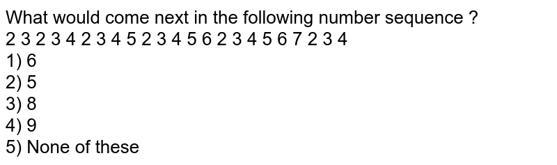 What would come next in the following number sequence ? 2 3 2 3 4 2 3 4 5 2 3 4 5 6 2 3 4 5 6 7 2 3 4 1) 6 2) 5 3) 8 4) 9 5) None of these