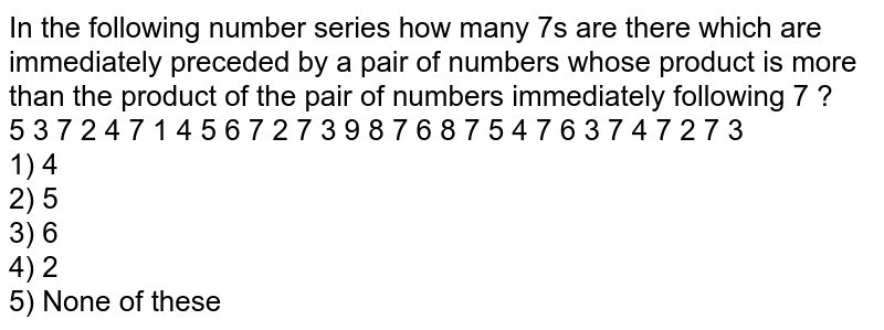 In the following number series how many 7's are there which are immediately preceded by a pair of numbers whose product is more than the product of the pair of numbers immediately following 7 ? 5 3 7 2 4 7 1 4 5 6 7 2 7 3 9 8 7 6 8 7 5 4 7 6 3 7 4 7 2 7 3 1) 4 2) 5 3) 6 4) 2 5) None of these