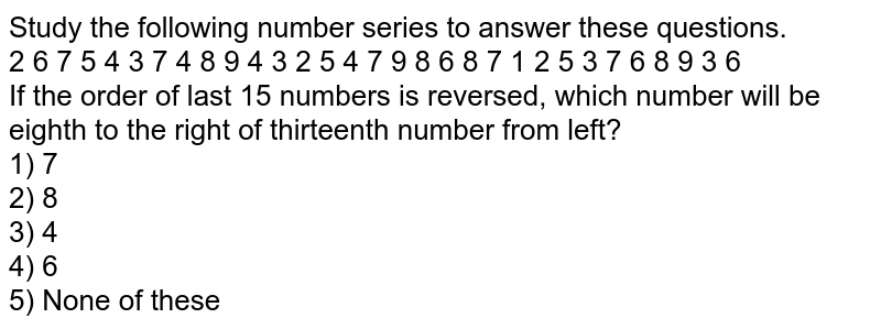 Study the following number series to answer these questions. 2 6 7 5 4 3 7 4 8 9 4 3 2 5 4 7 9 8 6 8 7 1 2 5 3 7 6 8 9 3 6 If the order of last 15 numbers is reversed, which number will be eighth to the right of thirteenth number from left? 1) 7 2) 8 3) 4 4) 6 5) None of these