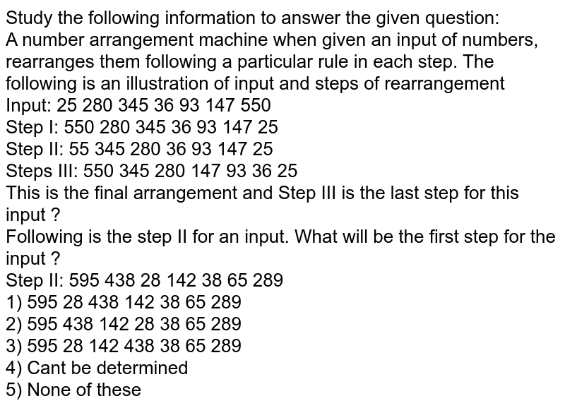 Study the following information to answer the given question: A number arrangement machine when given an input of numbers, rearranges them following a particular rule in each step. The following is an illustration of input and steps of rearrangement Input: 25 280 345 36 93 147 550 Step I: 550 280 345 36 93 147 25 Step II: 55 345 280 36 93 147 25 Steps III: 550 345 280 147 93 36 25 This is the final arrangement and Step III is the last step for this input ? Following is the step II for an input. What will be the first step for the input ? Step II: 595 438 28 142 38 65 289 1) 595 28 438 142 38 65 289 2) 595 438 142 28 38 65 289 3) 595 28 142 438 38 65 289 4) Can't be determined 5) None of these