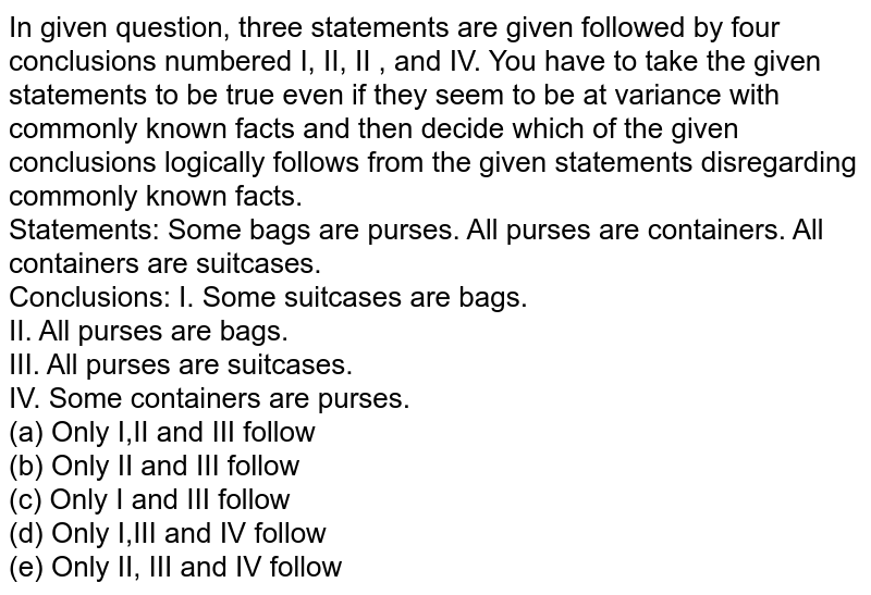 In given question, three statements are given followed by four conclusions numbered I, II, II , and IV. You have to take the given statements to be true even if they seem to be at variance with commonly known facts and then decide which of the given conclusions logically follows from the given statements disregarding commonly known facts. Statements: Some bags are purses. All purses are containers. All containers are suitcases. Conclusions: I. Some suitcases are bags. II. All purses are bags. III. All purses are suitcases. IV. Some containers are purses. (a) Only I,II and III follow (b) Only II and III follow (c) Only I and III follow (d) Only I,III and IV follow (e) Only II, III and IV follow