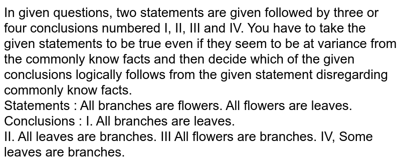 In given questions, two statements are given followed by three or four conclusions numbered I, II, III and IV. You have to take the given statements to be true even if they seem to be at variance from the commonly know facts and then decide which of the given conclusions logically follows from the given statement disregarding commonly know facts. Statements : All branches are flowers. All flowers are leaves. Conclusions : I. All branches are leaves. II. All leaves are branches. IV, Some leaves are branches.