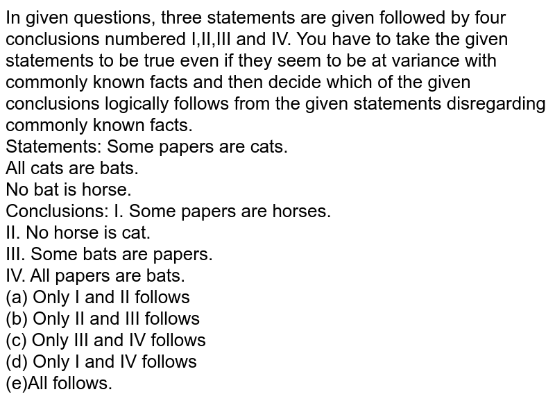 In given questions, three statements are given followed by four conclusions numbered I,II,III and IV. You have to take the given statements to be true even if they seem to be at variance with commonly known facts and then decide which of the given conclusions logically follows from the given statements disregarding commonly known facts. Statements: Some papers are cats. All cats are bats. No bat is horse. Conclusions: I. Some papers are horses. II. No horse is cat. III. IV. All papers are bats. (a) Only I and II follows (b) Only II and III follows (c) Only III and IV follows (d) Only I and IV follows (e)All follows.