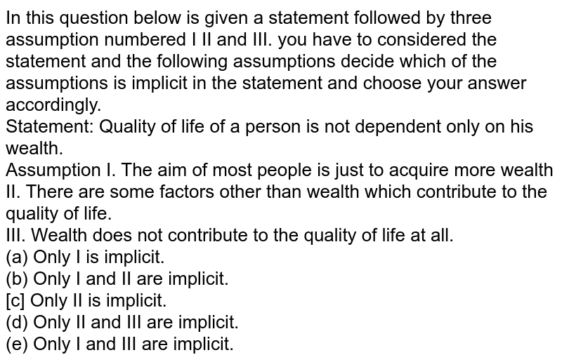 In this question below is given a statement followed by three assumption numbered I II and III. you have to considered the statement and the following assumptions decide which of the assumptions is implicit in the statement and choose your answer accordingly. Statement: Quality of life of a person is not dependent only on his wealth. Assumption I. The aim of most people is just to acquire more wealth II. There are some factors other than wealth which contribute to the quality of life. III. Wealth does not contribute to the quality of life at all. (a) Only I is implicit. (b) Only I and II are implicit. [c] Only II is implicit. (d) Only II and III are implicit. (e) Only I and III are implicit.