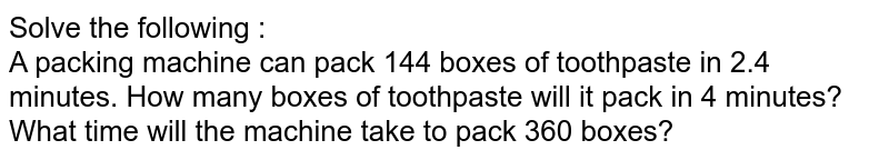 Solve the following : A packing machine can pack 144 boxes of toothpaste in 2.4 minutes. How many boxes of toothpaste will it pack in 4 minutes? What time will the machine take to pack 360 boxes?