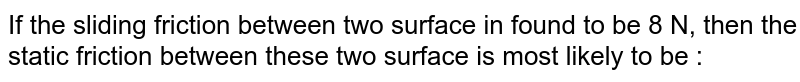 If the sliding friction between two surface in found to be 8 N, then the static friction between these two surface is most likely to be :
