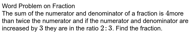 Word Problem on Fraction The sum of the numerator and denominator of a fraction is 4 more than twice the numerator and if the numerator and denominator are increased by 3 they are in the ratio 2 : 3 . Find the fraction.