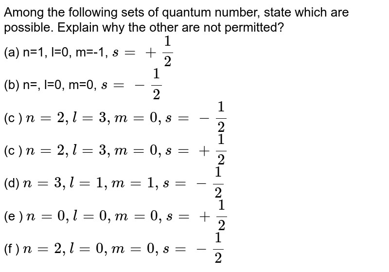 Among the following sets of quantum number, state which are possible. Explain why the other are not permitted? (a) n=1, l=0, m=-1, s=+1/2 (b) n=, l=0, m=0, s=-1/2 (c ) n=2, l=3, m=0, s=-1/2 (c ) n=2, l=3, m=0, s=+1/2 (d) n=3, l=1, m=1, s=-1/2 (e ) n=0, l=0, m=0, s=+1/2 (f ) n=2, l=0, m=0, s=-1/2