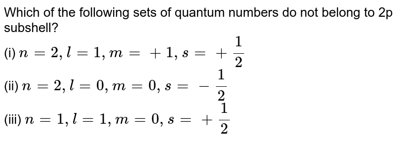 Which of the following sets of quantum numbers do not belong to 2p subshell? (i) n=2, l=1, m=+1, s=+1/2 (ii) n=2, l=0, m=0, s=-1/2 (iii) n=1, l=1, m=0, s=+1/2