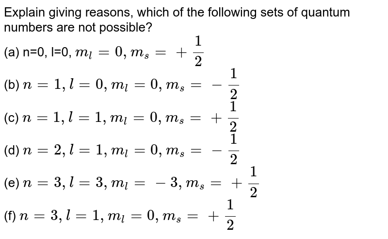 Explain giving reasons, which of the following sets of quantum numbers are not possible? <br> (a) n=0, l=0, `m_(l)=0, m_(s)=+1/2` <br> (b) `n=1, l=0, m_(l)=0, m_(s)=-1/2` <br> (c) `n=1, l=1, m_(l)=0, m_(s)=+1/2` <br> (d) `n=2, l=1, m_(l)=0, m_(s)=-1/2` <br> (e) `n=3, l=3, m_(l)=-3, m_(s)=+1/2` <br> (f) `n=3, l=1, m_(l)=0, m_(s)=+1/2` 