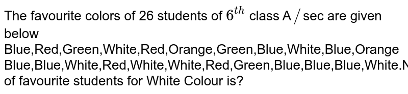 The favourite colors of 26 students of 6^(th) class A // sec are given below Blue,Red,Green,White,Red,Orange,Green,Blue,White,Blue,Orange Blue,Blue,White,Red,White,White,Red,Green,Blue,Blue,Blue,White.Number of favourite students for White Colour is?