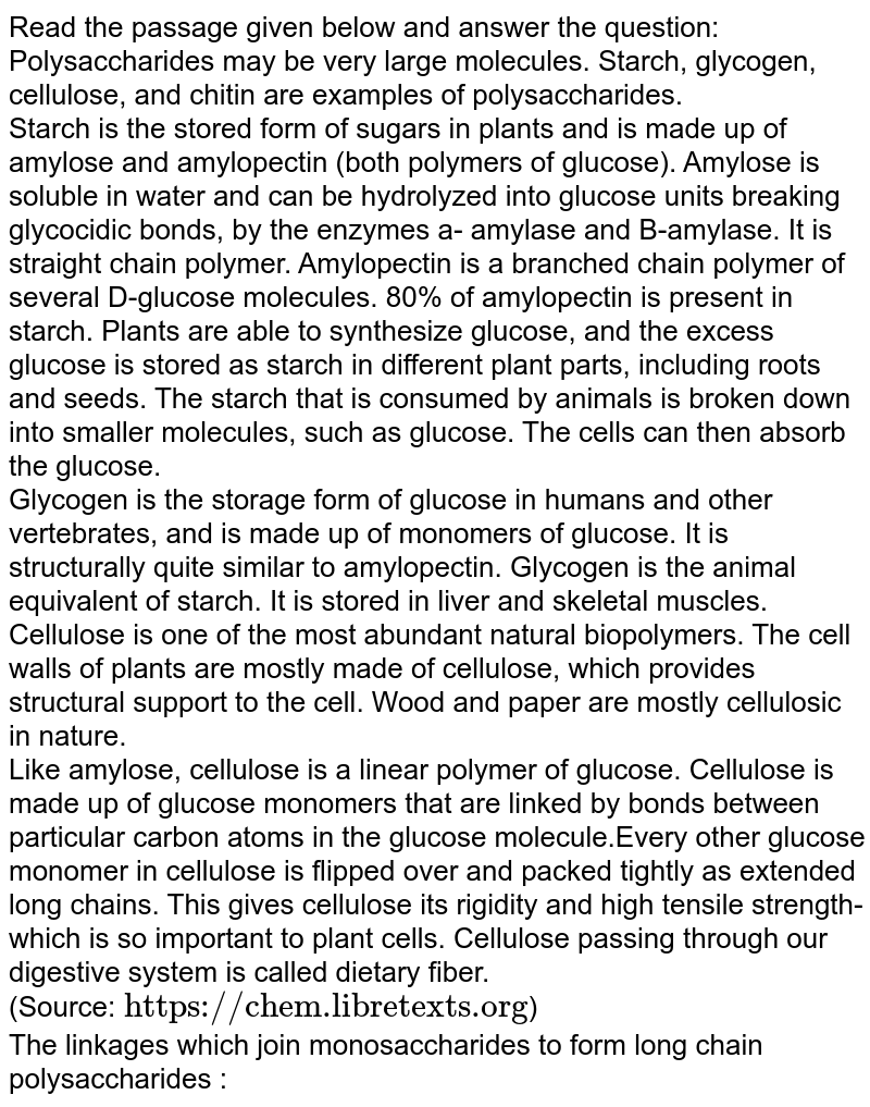 Read the passage given below and answer the question: Polysaccharides may be very large molecules. Starch, glycogen, cellulose, and chitin are examples of polysaccharides. Starch is the stored form of sugars in plants and is made up of amylose and amylopectin (both polymers of glucose). Amylose is soluble in water and can be hydrolyzed into glucose units breaking glycocidic bonds, by the enzymes a- amylase and B-amylase. It is straight chain polymer. Amylopectin is a branched chain polymer of several D-glucose molecules. 80% of amylopectin is present in starch. Plants are able to synthesize glucose, and the excess glucose is stored as starch in different plant parts, including roots and seeds. The starch that is consumed by animals is broken down into smaller molecules, such as glucose. The cells can then absorb the glucose. Glycogen is the storage form of glucose in humans and other vertebrates, and is made up of monomers of glucose. It is structurally quite similar to amylopectin. Glycogen is the animal equivalent of starch. It is stored in liver and skeletal muscles. Cellulose is one of the most abundant natural biopolymers. The cell walls of plants are mostly made of cellulose, which provides structural support to the cell. Wood and paper are mostly cellulosic in nature. Like amylose, cellulose is a linear polymer of glucose. Cellulose is made up of glucose monomers that are linked by bonds between particular carbon atoms in the glucose molecule.Every other glucose monomer in cellulose is flipped over and packed tightly as extended long chains. This gives cellulose its rigidity and high tensile strength-which is so important to plant cells. Cellulose passing through our digestive system is called dietary fiber. (Source: "https://chem.libretexts.org" ) The linkages which join monosaccharides to form long chain polysaccharides :