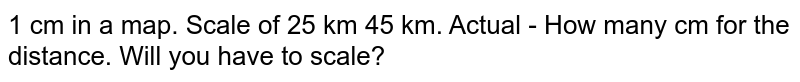 1 cm in a map. Scale of 25 km 45 km. Actual - How many cm for the distance. Will you have to scale?