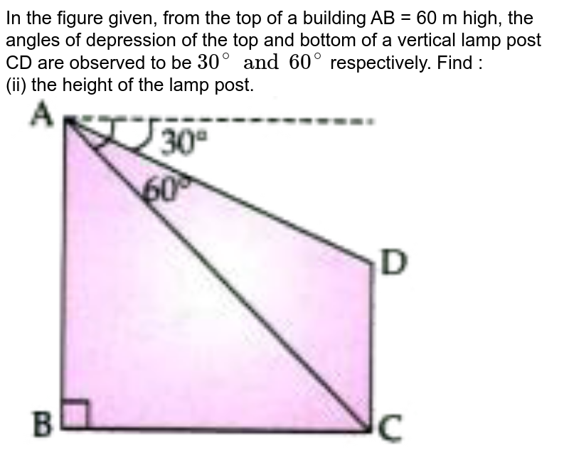 In the figure given, from the top of a building AB = 60 m high, the angles of depression of  the top and bottom of a vertical lamp post CD are observed to be `30^(@)and60^(@)` respectively. Find : <br> (ii) the height of the lamp post. <br> <img src="https://doubtnut-static.s.llnwi.net/static/physics_images/GRU_ICSE_10Y_SP_X_MAT_13_E01_031_Q01.png" width="80%"> 