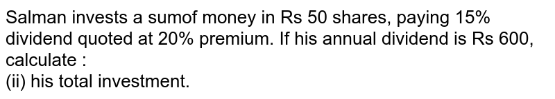 Salman invests a sumof money in Rs 50 shares, paying 15% dividend quoted at 20% premium. If his annual dividend is Rs 600, calculate : (ii) his total investment.