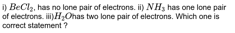 i) BeCl_2 , has no lone pair of electrons. ii) NH_3 has one lone pair of electrons. iii) H_2O has two lone pair of electrons. Which one is correct statement ?