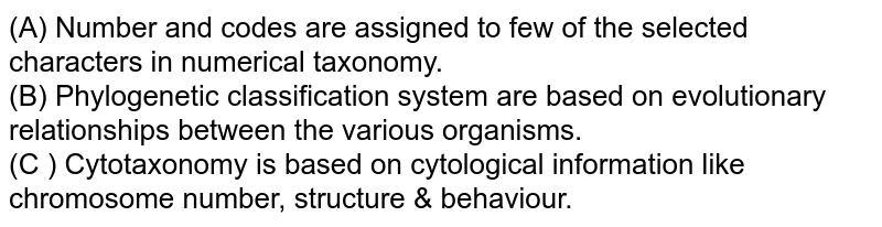 (A) Number and codes are assigned to few of the selected characters in numerical taxonomy. (B) Phylogenetic classification system are based on evolutionary relationships between the various organisms. (C ) Cytotaxonomy is based on cytological information like chromosome number, structure & behaviour.
