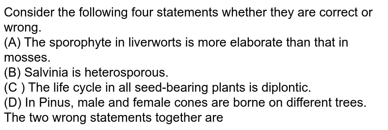 Consider the following four statements whether they are correct or wrong. (A) The sporophyte in liverworts is more elaborate than that in mosses. (B) Salvinia is heterosporous. (C ) The life cycle in all seed-bearing plants is diplontic. (D) In Pinus, male and female cones are borne on different trees. The two wrong statements together are