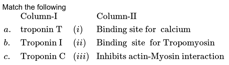 Match  the following   <br> `{:(,"Column-I",,"Column-II"),(a.,"troponin T",(i),"Binding site for  calcium"),(b.,"Troponin I",(ii),"Binding  site  for Tropomyosin"),(c.,"Troponin C",(iii),"Inhibits actin-Myosin interaction  "):}`
