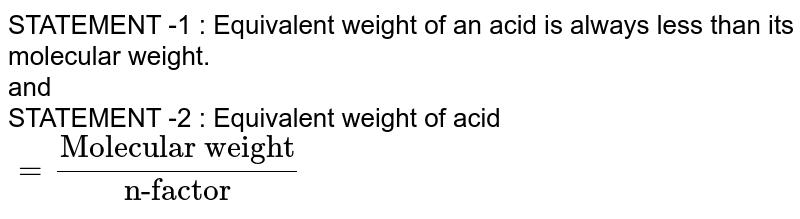 STATEMENT -1 : Equivalent weight of an acid is always less than its molecular weight. <br> and <br> STATEMENT -2 : Equivalent weight of acid `= ("Molecular weight")/("n-factor")` 