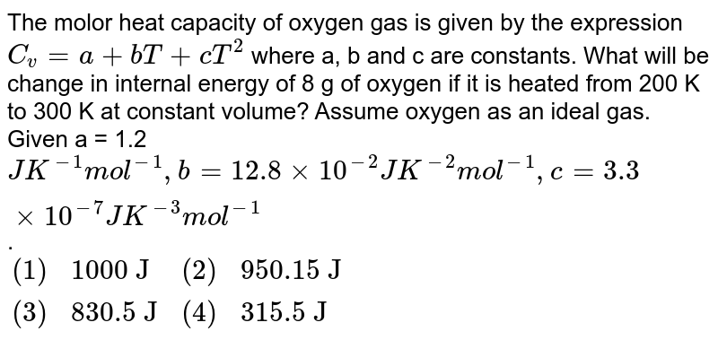 The molor heat capacity of oxygen gas is given by the expression C_(v)=a+bT+cT^(2) where a, b and c are constants. What will be change in internal energy of 8 g of oxygen if it is heated from 200 K to 300 K at constant volume? Assume oxygen as an ideal gas. Given a = 1.2 JK^(-1)mol^(-1), b = 12.8 xx 10^(-2) JK^(-2) mol^(-1), c = 3.3 xx 10^(-7) JK^(-3)mol^(-1) . {:((1),"1000 J",(2),"950.15 J"),((3),"830.5 J",(4),"315.5 J"):}
