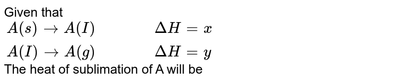 Given that `,` <br> `A(s) rarr A(l)DeltaH=x` <br> `A(l) rarr A(g), DeltaH=y` <br> The heat of sublimation of `A` will be `:`