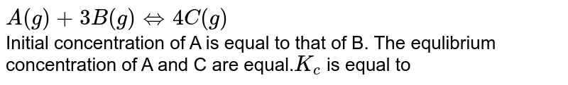 The following equilibrium exists in a closed vessel in 1L capacity A(g)+3B(g)hArr4C(g) initial cocentration of A(g) is equal to that B(g) . The equilibrium concentration of A(g) and C(g) are equal. K_(c) for the reaction is