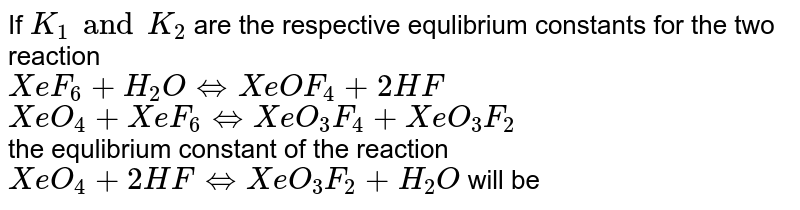 If `K_(1)` and  `K_(2)` are respective equilibrium constants for two reactions `:`  <br> `XeF_(6)(g) +H_(2)O hArr XeOF_(4)(g) +2HF(g)` <br> `XeO_(4)(g)+XeF_(6)(g)hArr XeOF_(4)(g)+XeO_(3)F_(2)(g)` <br> Then equilibrium constant for the reaction <br> `XeO_(4)(g)+2HF(g) hArr XeO_(3)F_(2)(g)+H_(2)O(g)` will be 