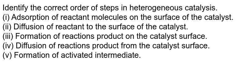 Identify the correct order of steps in heterogeneous catalysis. <br> (i) Adsorption of reactant molecules on the surface of the catalyst. <br> (ii) Diffusion of reactant to the surface of the catalyst. <br> (iii) Formation of reactions product on the catalyst surface. <br> (iv) Diffusion of reactions product from the catalyst surface. <br> (v) Formation of activated intermediate.