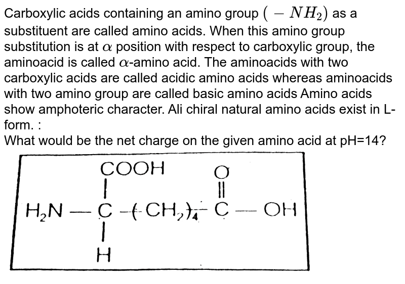 Carboxylic acids containing an amino group (-NH_(2)) as a substituent are called amino acids. When this amino group substitution is at alpha position with respect to carboxylic group, the aminoacid is called alpha -amino acid. The aminoacids with two carboxylic acids are called acidic amino acids whereas aminoacids with two amino group are called basic amino acids Amino acids show amphoteric character. Ali chiral natural amino acids exist in L-form. : What would be the net charge on the given amino acid at pH=14?
