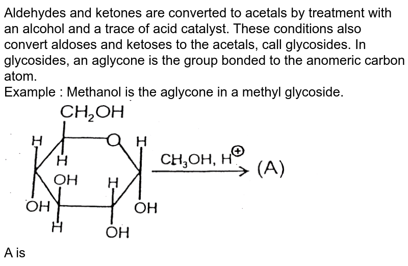 Aldehydes and ketones are converted to acetals by treatment with an alcohol and a trace of acid catalyst. These conditions also convert aldoses and ketoses to the acetals, call glycosides. In glycosides, an aglycone is the group bonded to the anomeric carbon atom. <br> Example : Methanol is the aglycone in a methyl glycoside. <br> <img src="https://d10lpgp6xz60nq.cloudfront.net/physics_images/AAK_T7_CHE_C28_E05_008_Q01.png" width="80%"> <br> A is