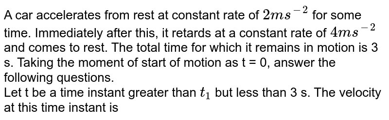 A car accelerates from rest at constant rate of `2ms^(-2)` for some time. Immediately after this, it retards at a constant rate of `4ms^(-2)` and comes to rest. The total time for which it remains in motion is 3 s. Taking the moment of start of motion as t = 0, answer the following questions. <br> Let t be a time instant greater than `t_(1)` but less than 3 s. The velocity at this time instant is