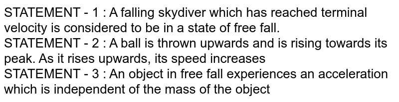 STATEMENT - 1 : A falling skydiver which has reached terminal velocity is considered to be in a state of free fall. STATEMENT - 2 : A ball is thrown upwards and is rising towards its peak. As it rises upwards, its speed increases STATEMENT - 3 : An object in free fall experiences an acceleration which is independent of the mass of the object