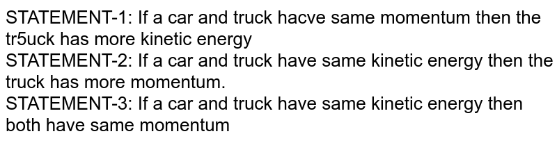 STATEMENT-1: If a car and truck hacve same momentum then the tr5uck has more kinetic energy STATEMENT-2: If a car and truck have same kinetic energy then the truck has more momentum. STATEMENT-3: If a car and truck have same kinetic energy then both have same momentum