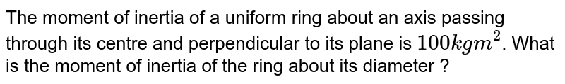 The moment of inertia of a uniform ring about an axis passing through its centre and perpendicular to its plane is 100kgm^(2) . What is the moment of inertia of the ring about its diameter ?