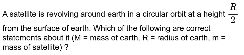 A satellite is revolving around earth in a circular orbit at a height (R )/(2) from the surface of earth. Which of the following are correct statements about it (M = mass of earth, R = radius of earth, m = mass of satellite) ?