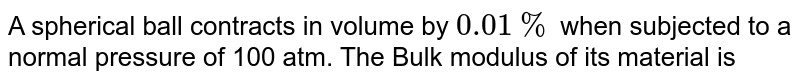 A spherical ball contracts in volume by 0.01% when subjected to a normal uniform pressure of 100 atmospheres. Calculate the bulk modulus of the meterial.