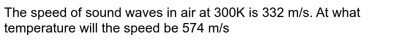 The speed of sound waves in air at 300K is 332 m/s. At what temperature will the speed be 574 m/s