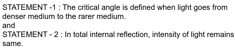 STATEMENT -1 : The critical angle is defined when light goes from denser medium to the rarer medium. <br> and <br> STATEMENT - 2 : In total internal reflection, intensity of light remains same.