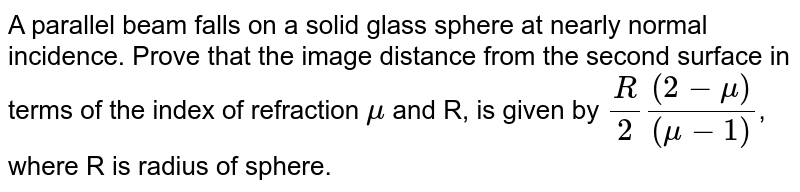 A parallel incident beam falls on a solid glass sphere at near normal incidence.Show that the image in terms of the index of refractive `mu` and the sphere of radius R is given by <br> `(R(2-mu))/(2(mu-1))`