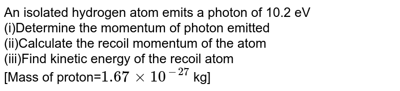 An isolated hydrogen atom emits a photon of 10.2 eV . (i) Determine the momentum of photon emitted (ii) Calculate the recoil momentum of the atom (iii) Find the kinetic energy of the recoil atom [Mass of proton = m_(p) = 1.67 xx 10^(-27) kg ]
