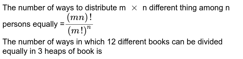 The number of ways to distribute m `xx`  n different thing among n persons equally  =`((mn)!)/((m!)^(n))` <br> The number of ways in which 12 different books can be divided equally in 3 heaps of book is 